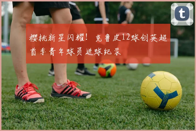 樱桃新星闪耀！克鲁皮12球创英超首季青年球员进球纪录