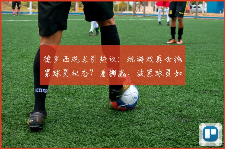 德罗西观点引热议:玩游戏真会拖累球员状态?看挪威、波黑球员如何平衡