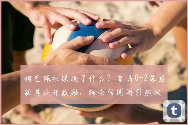 姆巴佩社媒说了什么?皇马0-2落后获其公开鼓励,转会传闻再引热议