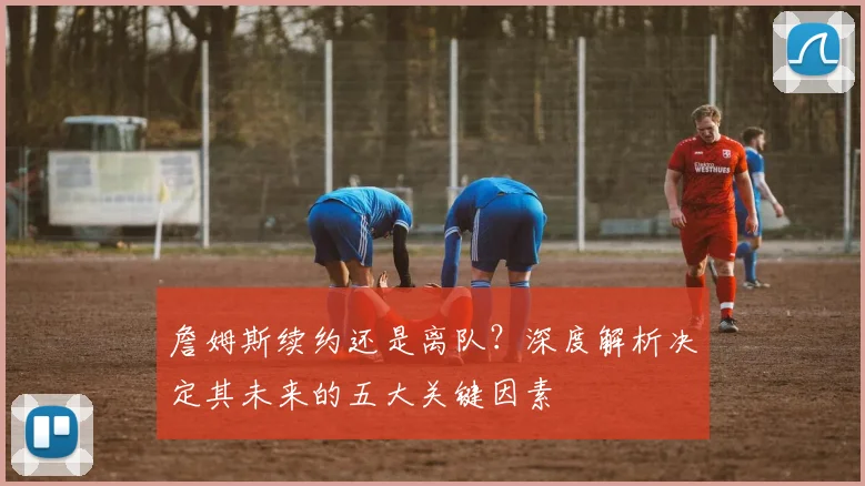 詹姆斯续约还是离队?深度解析决定其未来的五大关键因素
