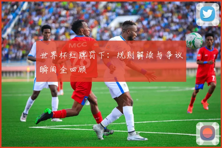 世界杯红牌罚下：规则解读与争议瞬间全回顾