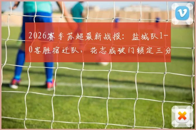 2026赛季苏超最新战报：盐城队1-0客胜宿迁队，花志成破门锁定三分，附实时积分榜及射手榜分析