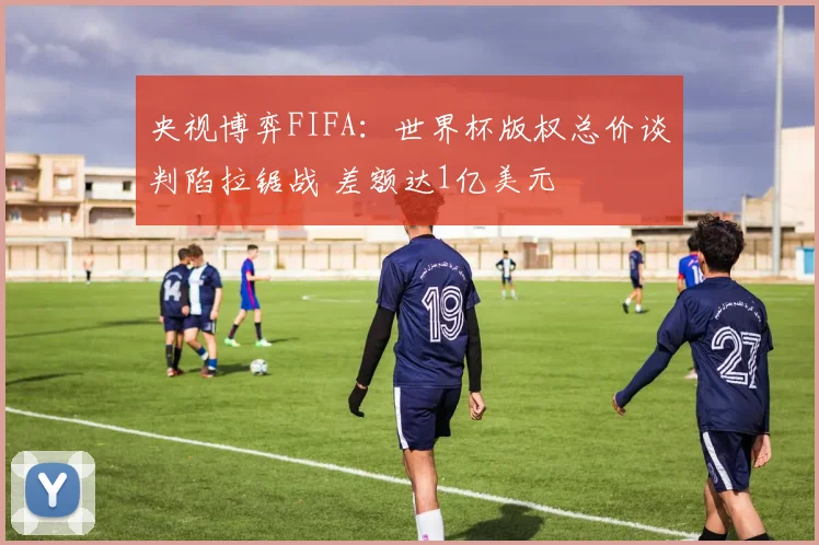 央视博弈FIFA：世界杯版权总价谈判陷拉锯战 差额达1亿美元