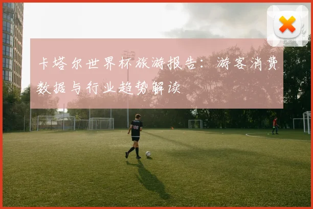 卡塔尔世界杯旅游报告：游客消费数据与行业趋势解读