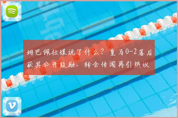 姆巴佩社媒说了什么?皇马0-2落后获其公开鼓励,转会传闻再引热议